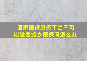 国家医保服务平台不可以缴费城乡医保吗怎么办