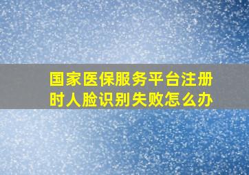 国家医保服务平台注册时人脸识别失败怎么办