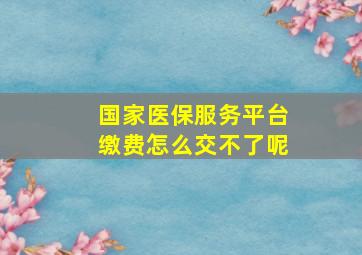 国家医保服务平台缴费怎么交不了呢