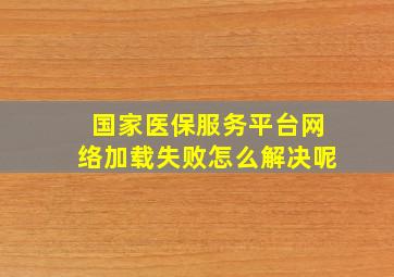 国家医保服务平台网络加载失败怎么解决呢