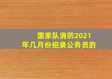 国家队消防2021年几月份招录公务员的