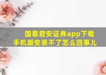 国泰君安证券app下载手机版安装不了怎么回事儿