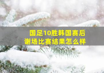 国足10胜韩国赛后谢场比赛结果怎么样