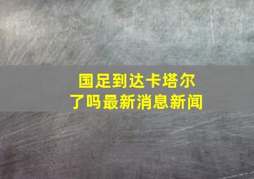 国足到达卡塔尔了吗最新消息新闻