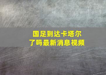 国足到达卡塔尔了吗最新消息视频