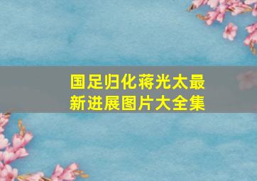 国足归化蒋光太最新进展图片大全集