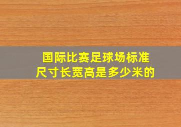 国际比赛足球场标准尺寸长宽高是多少米的