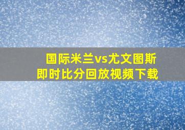 国际米兰vs尤文图斯即时比分回放视频下载