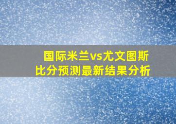 国际米兰vs尤文图斯比分预测最新结果分析