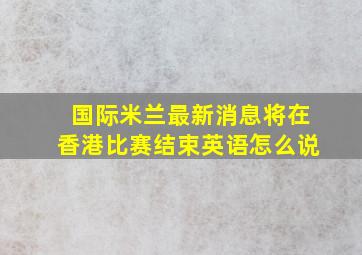 国际米兰最新消息将在香港比赛结束英语怎么说