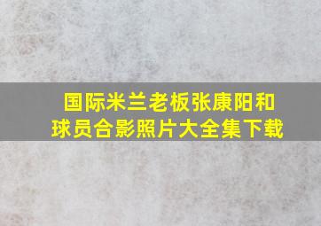 国际米兰老板张康阳和球员合影照片大全集下载