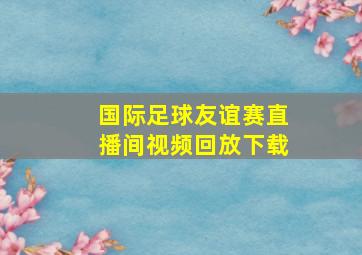 国际足球友谊赛直播间视频回放下载