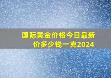 国际黄金价格今日最新价多少钱一克2024