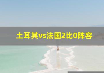 土耳其vs法国2比0阵容