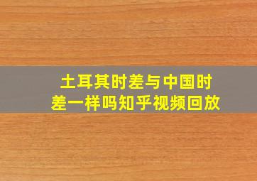 土耳其时差与中国时差一样吗知乎视频回放