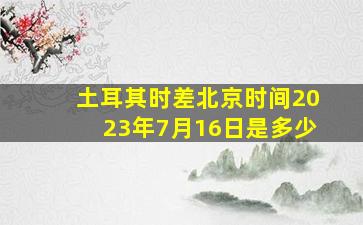 土耳其时差北京时间2023年7月16日是多少