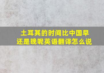 土耳其的时间比中国早还是晚呢英语翻译怎么说