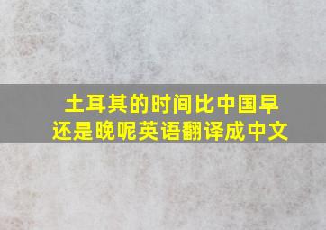 土耳其的时间比中国早还是晚呢英语翻译成中文