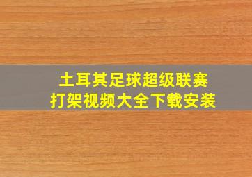 土耳其足球超级联赛打架视频大全下载安装