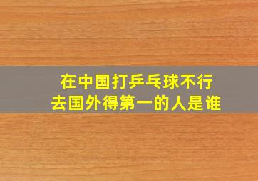 在中国打乒乓球不行去国外得第一的人是谁