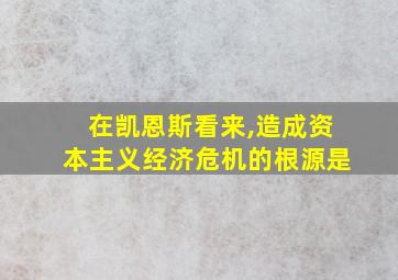 在凯恩斯看来,造成资本主义经济危机的根源是