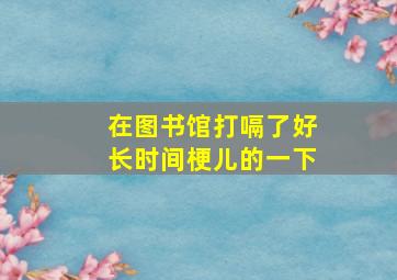 在图书馆打嗝了好长时间梗儿的一下