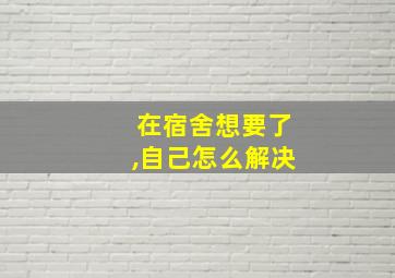 在宿舍想要了,自己怎么解决