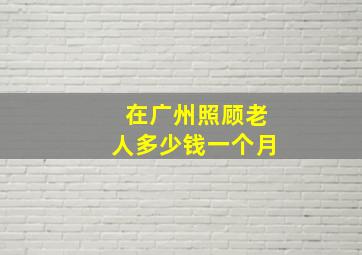 在广州照顾老人多少钱一个月