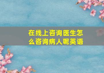 在线上咨询医生怎么咨询病人呢英语