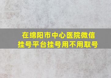 在绵阳市中心医院微信挂号平台挂号用不用取号