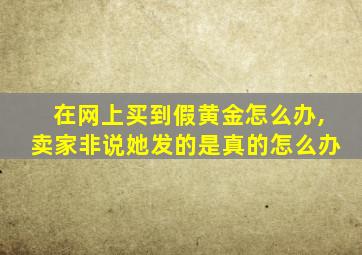 在网上买到假黄金怎么办,卖家非说她发的是真的怎么办