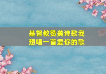 基督教赞美诗歌我想唱一首爱你的歌