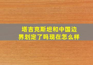 塔吉克斯坦和中国边界划定了吗现在怎么样