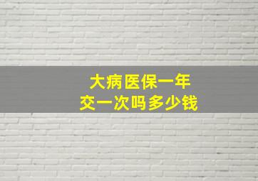 大病医保一年交一次吗多少钱