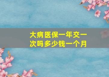 大病医保一年交一次吗多少钱一个月