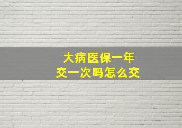 大病医保一年交一次吗怎么交