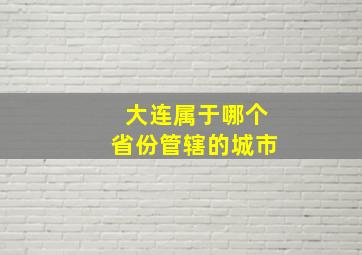 大连属于哪个省份管辖的城市