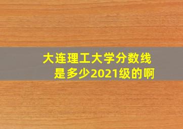 大连理工大学分数线是多少2021级的啊