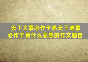 天下大事必作于易天下难事必作于易什么意思的作文题目