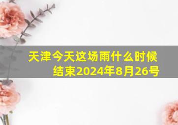 天津今天这场雨什么时候结束2024年8月26号