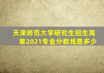 天津师范大学研究生招生简章2021专业分数线是多少