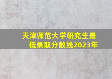 天津师范大学研究生最低录取分数线2023年