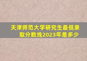 天津师范大学研究生最低录取分数线2023年是多少