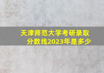 天津师范大学考研录取分数线2023年是多少