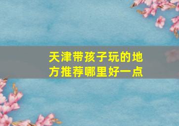 天津带孩子玩的地方推荐哪里好一点