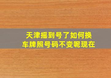 天津摇到号了如何换车牌照号码不变呢现在