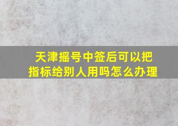 天津摇号中签后可以把指标给别人用吗怎么办理