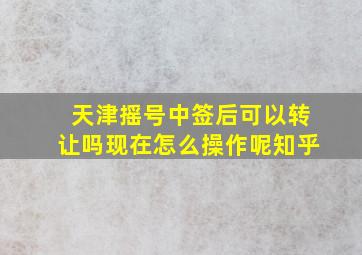 天津摇号中签后可以转让吗现在怎么操作呢知乎