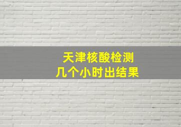 天津核酸检测几个小时出结果