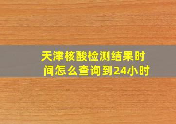 天津核酸检测结果时间怎么查询到24小时